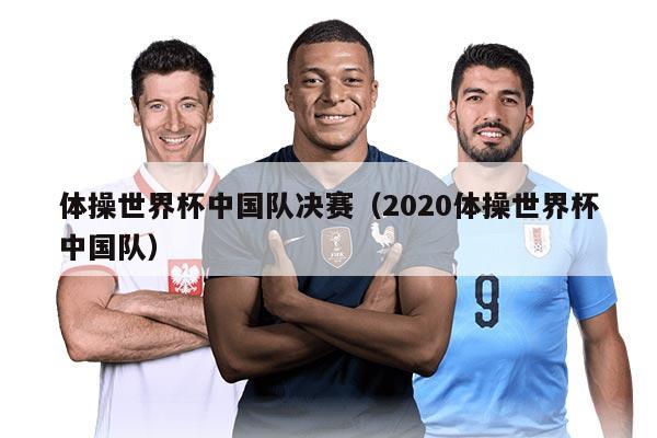 体操世界杯中国队决赛（2020体操世界杯中国队）