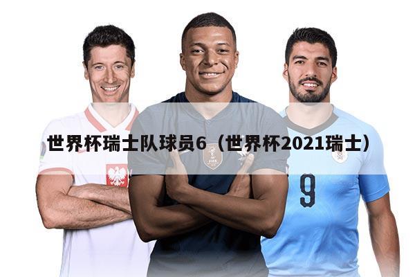 世界杯瑞士队球员6（世界杯2021瑞士）