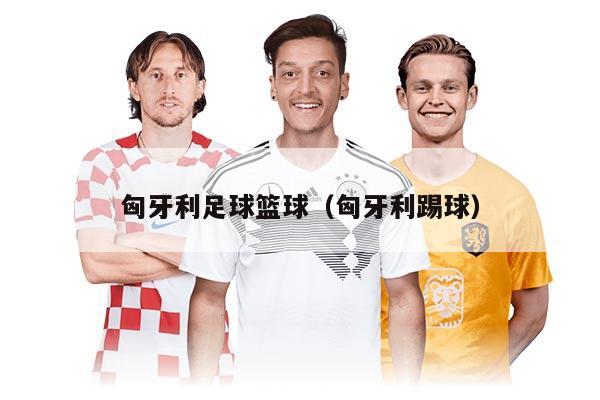 匈牙利足球篮球（匈牙利踢球）