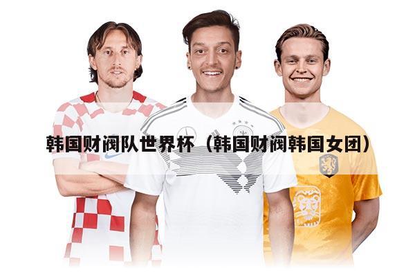 韩国财阀队世界杯（韩国财阀韩国女团）
