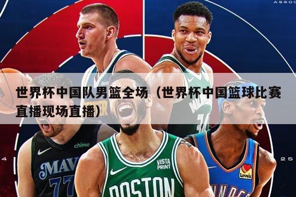 世界杯中国队男篮全场（世界杯中国篮球比赛直播现场直播）