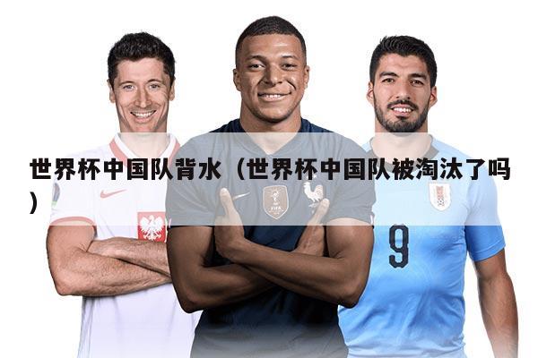 世界杯中国队背水（世界杯中国队被淘汰了吗）