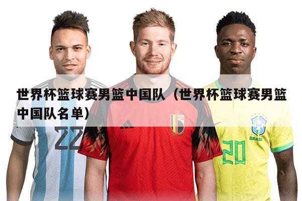 世界杯篮球赛男篮中国队（世界杯篮球赛男篮中国队名单）