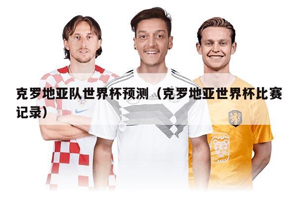 克罗地亚队世界杯预测（克罗地亚世界杯比赛记录）