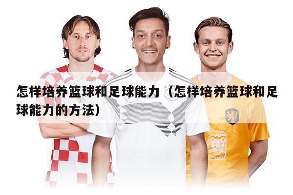 怎样培养篮球和足球能力(怎样培养篮球和足球能力的方法)