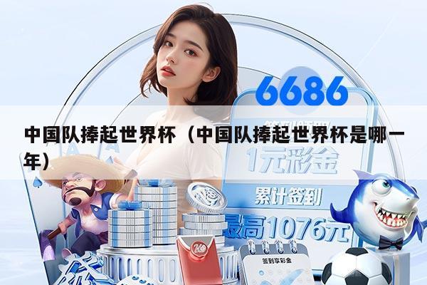 中国队捧起世界杯（中国队捧起世界杯是哪一年）