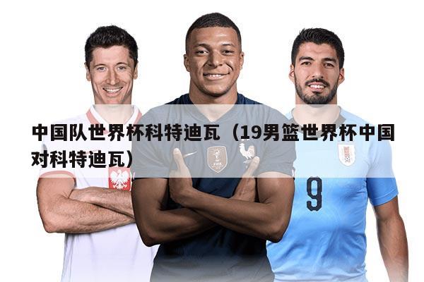 中国队世界杯科特迪瓦（19男篮世界杯中国对科特迪瓦）