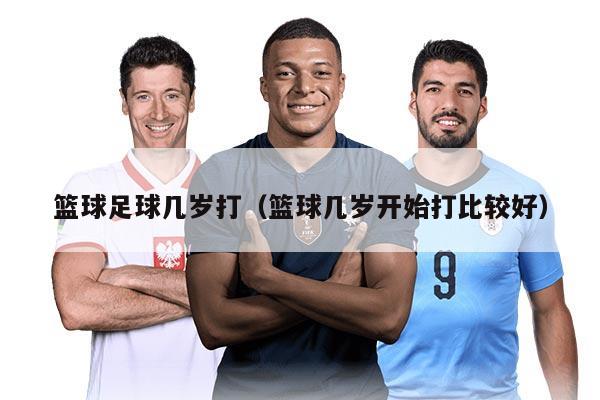 篮球足球几岁打（篮球几岁开始打比较好）