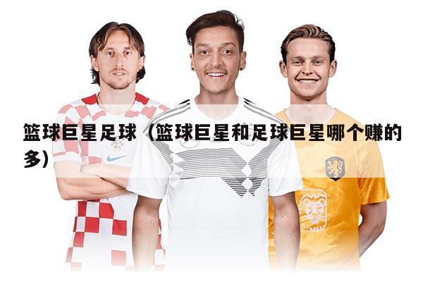 篮球巨星足球（篮球巨星和足球巨星哪个赚的多）