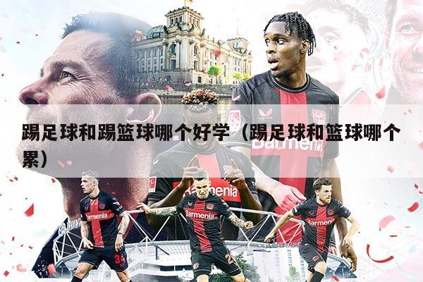 踢足球和踢篮球哪个好学（踢足球和篮球哪个累）