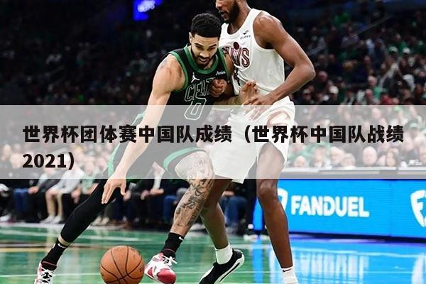 世界杯团体赛中国队成绩(世界杯中国队战绩2021)